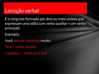 Locução verbal
É o conjunto formado por dois ou mais verbos que
expressam uma idéia (um verbo auxiliar + um verbo
principal).
Exemplo:
Você terá de trabalhar muito.
Terá = verbo auxiliar
Trabalhar = verbo principal
 