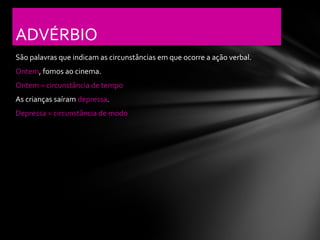 ADVÉRBIO
São palavras que indicam as circunstâncias em que ocorre a ação verbal.
Ontem, fomos ao cinema.
Ontem = circunstância de tempo
As crianças saíram depressa.
Depressa = circunstância de modo
 