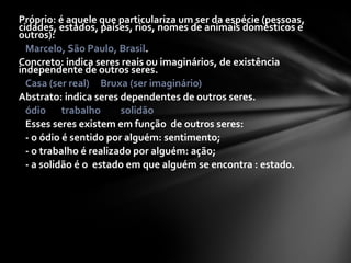 Próprio: é aquele que particulariza um ser da espécie (pessoas,
cidades, estados, países, rios, nomes de animais domésticos e
outros):
  Marcelo, São Paulo, Brasil.
Concreto: indica seres reais ou imaginários, de existência
independente de outros seres.
  Casa (ser real) Bruxa (ser imaginário)
Abstrato: indica seres dependentes de outros seres.
  ódio trabalho         solidão
  Esses seres existem em função de outros seres:
  - o ódio é sentido por alguém: sentimento;
  - o trabalho é realizado por alguém: ação;
  - a solidão é o estado em que alguém se encontra : estado.
 
