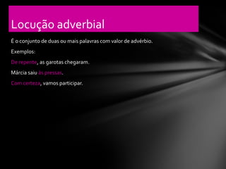 Locução adverbial
É o conjunto de duas ou mais palavras com valor de advérbio.
Exemplos:
De repente, as garotas chegaram.
Márcia saiu às pressas.
Com certeza, vamos participar.
 