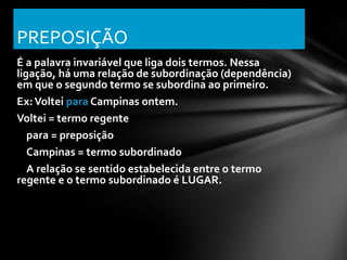 PREPOSIÇÃO
É a palavra invariável que liga dois termos. Nessa
ligação, há uma relação de subordinação (dependência)
em que o segundo termo se subordina ao primeiro.
Ex: Voltei para Campinas ontem.
Voltei = termo regente
   para = preposição
   Campinas = termo subordinado
   A relação se sentido estabelecida entre o termo
regente e o termo subordinado é LUGAR.
 