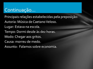 Continuação...
Principais relações estabelecidas pela preposição:
Autoria: Música de Caetano Veloso.
Lugar: Estava na escola.
Tempo: Dormi desde às dez horas.
Modo: Chegar aos gritos.
Causa: morreu de medo.
Assunto: Falamos sobre economia.
 