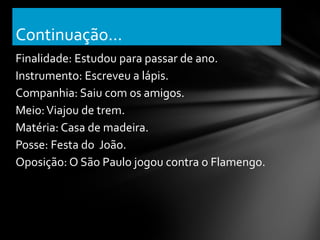 Continuação...
Finalidade: Estudou para passar de ano.
Instrumento: Escreveu a lápis.
Companhia: Saiu com os amigos.
Meio: Viajou de trem.
Matéria: Casa de madeira.
Posse: Festa do João.
Oposição: O São Paulo jogou contra o Flamengo.
 