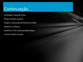 Continuação...
Conteúdo: Copo de vinho.
Preço: Vendeu a prazo.
Origem: Descende de família humilde.
Destino: Ir a Roma.
Distância: Fica a duas quadras daqui.
Limite: Vá até a escola.
 