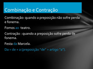 Combinação e Contração
Combinação: quando a preposição não sofre perda
e fonema.
Fomos ao teatro.
Contração : quando a preposição sofre perda de
fonema.
Festa da Marcela.
Da = de + a (preposição “de” + artigo “a”).
 