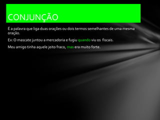 CONJUNÇÃO
É a palavra que liga duas orações ou dois termos semelhantes de uma mesma
oração.
Ex: O mascate juntou a mercadoria e fugiu quando viu os fiscais.
Meu amigo tinha aquele jeito fraco, mas era muito forte.
 