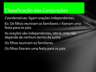 Classificação das Conjunções
Coordenativas: ligam orações independentes.
Ex: Os filhos reuniram os familiares e fizeram uma
festa para os pais.
As orações são independentes, isto é, uma não
depende de nenhum termo da outra.
Os filhos reuniram os familiares.
Os filhos fizeram uma festa para os pais.
 