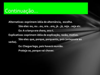 Continuação...
 Alternativas: exprimem idéia de alternância, escolha.
           São elas: ou, ou...ou, ora...ora, já...já, seja...seja etc.
           Ex: A criança ora chora, ora ri.
 Explicativas: exprimem idéia de explicação, razão, motivo.
           São elas: que, porque, porquanto, pois (anteposta ao
 verbo).
           Ex: Chegue logo, pois haverá reunião.
           Proteja-se, porque vai chover.
 