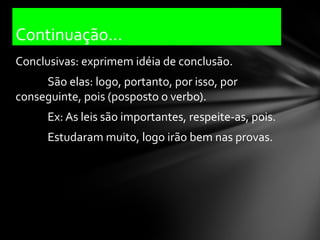 Continuação...
Conclusivas: exprimem idéia de conclusão.
     São elas: logo, portanto, por isso, por
conseguinte, pois (posposto o verbo).
      Ex: As leis são importantes, respeite-as, pois.
      Estudaram muito, logo irão bem nas provas.
 