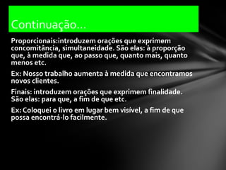 Continuação...
Proporcionais:introduzem orações que exprimem
concomitância, simultaneidade. São elas: à proporção
que, à medida que, ao passo que, quanto mais, quanto
menos etc.
Ex: Nosso trabalho aumenta à medida que encontramos
novos clientes.
Finais: introduzem orações que exprimem finalidade.
São elas: para que, a fim de que etc.
Ex: Coloquei o livro em lugar bem visível, a fim de que
possa encontrá-lo facilmente.
 