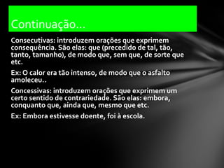 Continuação...
Consecutivas: introduzem orações que exprimem
consequência. São elas: que (precedido de tal, tão,
tanto, tamanho), de modo que, sem que, de sorte que
etc.
Ex: O calor era tão intenso, de modo que o asfalto
amoleceu..
Concessivas: introduzem orações que exprimem um
certo sentido de contrariedade. São elas: embora,
conquanto que, ainda que, mesmo que etc.
Ex: Embora estivesse doente, foi à escola.
 