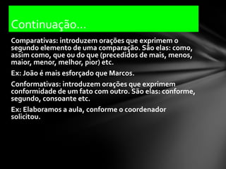 Continuação...
Comparativas: introduzem orações que exprimem o
segundo elemento de uma comparação. São elas: como,
assim como, que ou do que (precedidos de mais, menos,
maior, menor, melhor, pior) etc.
Ex: João é mais esforçado que Marcos.
Conformativas: introduzem orações que exprimem
conformidade de um fato com outro. São elas: conforme,
segundo, consoante etc.
Ex: Elaboramos a aula, conforme o coordenador
solicitou.
 