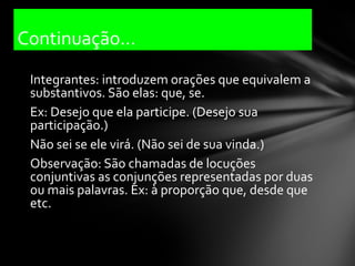Continuação...
 Integrantes: introduzem orações que equivalem a
 substantivos. São elas: que, se.
 Ex: Desejo que ela participe. (Desejo sua
 participação.)
 Não sei se ele virá. (Não sei de sua vinda.)
 Observação: São chamadas de locuções
 conjuntivas as conjunções representadas por duas
 ou mais palavras. Ex: à proporção que, desde que
 etc.
 