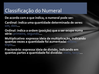 Classificação do Numeral
De acordo com o que indica, o numeral pode ser:
Cardinal: indica uma quantidade determinada de seres:
um, dois...
Ordinal: indica a ordem (posição) que o ser ocupa numa
série: primeiro, segundo...
Multiplicativo: expressa ideia de multiplicação, indicando
quantas vezes a quantidade foi aumentada: dobro,
triplo...
Fracionário: expressa ideia de divisão, indicando em
quantas partes a quantidade foi dividida: meio, terço...
 