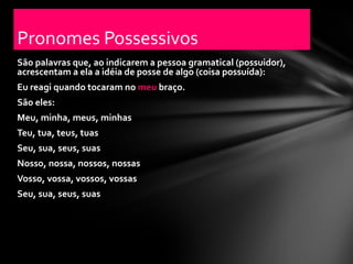 Pronomes Possessivos
São palavras que, ao indicarem a pessoa gramatical (possuidor),
acrescentam a ela a idéia de posse de algo (coisa possuída):
Eu reagi quando tocaram no meu braço.
São eles:
Meu, minha, meus, minhas
Teu, tua, teus, tuas
Seu, sua, seus, suas
Nosso, nossa, nossos, nossas
Vosso, vossa, vossos, vossas
Seu, sua, seus, suas
 