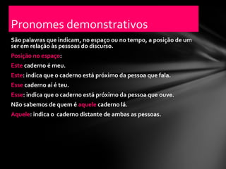 Pronomes demonstrativos
São palavras que indicam, no espaço ou no tempo, a posição de um
ser em relação às pessoas do discurso.
Posição no espaço:
Este caderno é meu.
Este: indica que o caderno está próximo da pessoa que fala.
Esse caderno aí é teu.
Esse: indica que o caderno está próximo da pessoa que ouve.
Não sabemos de quem é aquele caderno lá.
Aquele: indica o caderno distante de ambas as pessoas.
 