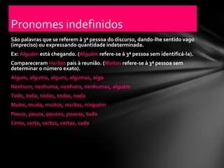 Pronomes indefinidos
São palavras que se referem à 3ª pessoa do discurso, dando-lhe sentido vago
(impreciso) ou expressando quantidade indeterminada.
Ex: Alguém está chegando. (Alguém refere-se à 3ª pessoa sem identificá-la).
Compareceram muitos pais à reunião. (Muitos refere-se à 3ª pessoa sem
determinar o número exato).
Algum, alguma, alguns, algumas, algo
Nenhum, nenhuma, nenhuns, nenhumas, alguém
Todo, toda, todos, todas, nada
Muito, muita, muitos, muitas, ninguém
Pouco, pouca, poucos, poucas, tudo
Certo, certa, certos, certas, cada
 