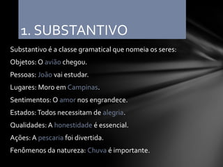 1. SUBSTANTIVO
Substantivo é a classe gramatical que nomeia os seres:
Objetos: O avião chegou.
Pessoas: João vai estudar.
Lugares: Moro em Campinas.
Sentimentos: O amor nos engrandece.
Estados: Todos necessitam de alegria.
Qualidades: A honestidade é essencial.
Ações: A pescaria foi divertida.
Fenômenos da natureza: Chuva é importante.
 