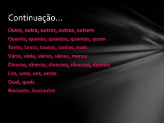 Continuação...
Outro, outra, outros, outras, outrem
Quanto, quanta, quantos, quantas, quem
Tanto, tanta, tantos, tantas, mais
Vário, vária, vários, várias, menos
Diverso, diversa, diversos, diversas, demais
Um, uma, uns, umas
Qual, quais
Bastante, bastantes
 