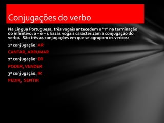 Conjugações do verbo
Na Língua Portuguesa, três vogais antecedem o “r” na terminação
do infinitivo: a – e – i. Essas vogais caracterizam a conjugação do
verbo. São três as conjugações em que se agrupam os verbos:
1ª conjugação: AR
CANTAR, ARRUMAR
2ª conjugação: ER
PODER, VENDER
3ª conjugação: IR
PEDIR, SENTIR
 