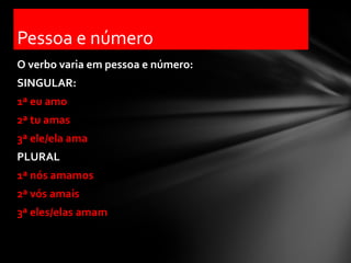 Pessoa e número
O verbo varia em pessoa e número:
SINGULAR:
1ª eu amo
2ª tu amas
3ª ele/ela ama
PLURAL
1ª nós amamos
2ª vós amais
3ª eles/elas amam
 