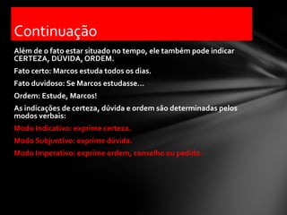 Continuação
Além de o fato estar situado no tempo, ele também pode indicar
CERTEZA, DÚVIDA, ORDEM.
Fato certo: Marcos estuda todos os dias.
Fato duvidoso: Se Marcos estudasse...
Ordem: Estude, Marcos!
As indicações de certeza, dúvida e ordem são determinadas pelos
modos verbais:
Modo Indicativo: exprime certeza.
Modo Subjuntivo: exprime dúvida.
Modo Imperativo: exprime ordem, conselho ou pedido.
 