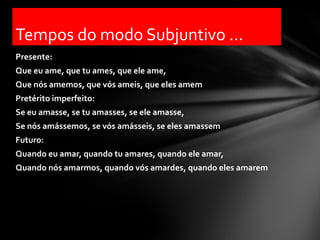 Tempos do modo Subjuntivo ...
Presente:
Que eu ame, que tu ames, que ele ame,
Que nós amemos, que vós ameis, que eles amem
Pretérito imperfeito:
Se eu amasse, se tu amasses, se ele amasse,
Se nós amássemos, se vós amásseis, se eles amassem
Futuro:
Quando eu amar, quando tu amares, quando ele amar,
Quando nós amarmos, quando vós amardes, quando eles amarem
 
