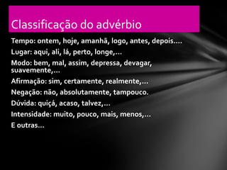 Classificação do advérbio
Tempo: ontem, hoje, amanhã, logo, antes, depois....
Lugar: aqui, ali, lá, perto, longe,...
Modo: bem, mal, assim, depressa, devagar,
suavemente,...
Afirmação: sim, certamente, realmente,...
Negação: não, absolutamente, tampouco.
Dúvida: quiçá, acaso, talvez,...
Intensidade: muito, pouco, mais, menos,...
E outras...
 