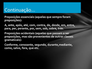 Continuação...
Preposições essenciais (aquelas que sempre foram
preposições):
A, ante, após, até, com, contra, de, desde, em, entre,
para, per, perante, por, sem, sob, sobre, trás.
Preposições acidentais (aquelas que passam a ser
preposições, mas são provenientes de outras classes
gramaticais):
Conforme, consoante, segundo, durante,mediante,
como, salvo, fora, que etc.
 