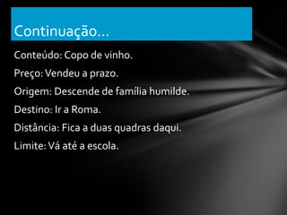 Continuação...
Conteúdo: Copo de vinho.
Preço: Vendeu a prazo.
Origem: Descende de família humilde.
Destino: Ir a Roma.
Distância: Fica a duas quadras daqui.
Limite: Vá até a escola.
 