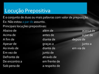Locução Prepositiva
É o conjunto de duas ou mais palavras com valor de preposição.
Ex: Não estou a par do assunto.
Principais locuções prepositivas:
Abaixo de                     além de                    acerca de
Acima de                      antes de                   a par de
A fim de                      diante de           depois de
Apesar de                     graças a                   junto a
Ao invés de                   diante de           em via de
Em vez de                     junto de
Defronte de                   através de
De encontro a                 em frente de
Sob pena de                   a respeito de
 