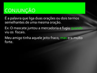 CONJUNÇÃO
É a palavra que liga duas orações ou dois termos
semelhantes de uma mesma oração.
Ex: O mascate juntou a mercadoria e fugiu quando
viu os fiscais.
Meu amigo tinha aquele jeito fraco, mas era muito
forte.
 
