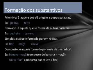 Formação dos substantivos
Primitivo: é aquele que dá origem a outras palavras.
Ex: pedra      terra
Derivado: é aquele que se forma de outras palavras.
Ex: pedreira   terreno
Simples: é aquele formado por um radical.
Ex: flor    maçã       couve
Composto: é aquele formado por mais de um radical.
Ex: banana-maçã (composto de banana + maçã)
   couve-flor ( composto por couve + flor)
 