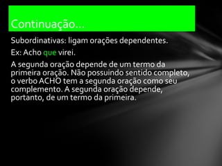 Continuação...
Subordinativas: ligam orações dependentes.
Ex: Acho que virei.
A segunda oração depende de um termo da
primeira oração. Não possuindo sentido completo,
o verbo ACHO tem a segunda oração como seu
complemento. A segunda oração depende,
portanto, de um termo da primeira.
 