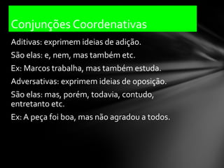 Conjunções Coordenativas
Aditivas: exprimem ideias de adição.
São elas: e, nem, mas também etc.
Ex: Marcos trabalha, mas também estuda.
Adversativas: exprimem ideias de oposição.
São elas: mas, porém, todavia, contudo,
entretanto etc.
Ex: A peça foi boa, mas não agradou a todos.
 