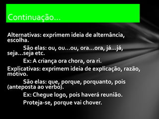Continuação...
Alternativas: exprimem ideia de alternância,
escolha.
       São elas: ou, ou...ou, ora...ora, já...já,
seja...seja etc.
       Ex: A criança ora chora, ora ri.
Explicativas: exprimem ideia de explicação, razão,
motivo.
       São elas: que, porque, porquanto, pois
(anteposta ao verbo).
       Ex: Chegue logo, pois haverá reunião.
       Proteja-se, porque vai chover.
 