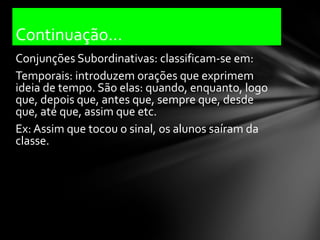 Continuação...
Conjunções Subordinativas: classificam-se em:
Temporais: introduzem orações que exprimem
ideia de tempo. São elas: quando, enquanto, logo
que, depois que, antes que, sempre que, desde
que, até que, assim que etc.
Ex: Assim que tocou o sinal, os alunos saíram da
classe.
 