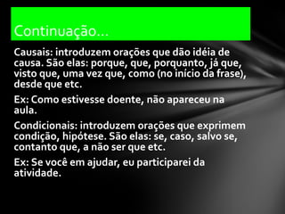 Continuação...
Causais: introduzem orações que dão idéia de
causa. São elas: porque, que, porquanto, já que,
visto que, uma vez que, como (no início da frase),
desde que etc.
Ex: Como estivesse doente, não apareceu na
aula.
Condicionais: introduzem orações que exprimem
condição, hipótese. São elas: se, caso, salvo se,
contanto que, a não ser que etc.
Ex: Se você em ajudar, eu participarei da
atividade.
 