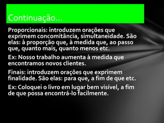 Continuação...
Proporcionais: introduzem orações que
exprimem concomitância, simultaneidade. São
elas: à proporção que, à medida que, ao passo
que, quanto mais, quanto menos etc.
Ex: Nosso trabalho aumenta à medida que
encontramos novos clientes.
Finais: introduzem orações que exprimem
finalidade. São elas: para que, a fim de que etc.
Ex: Coloquei o livro em lugar bem visível, a fim
de que possa encontrá-lo facilmente.
 