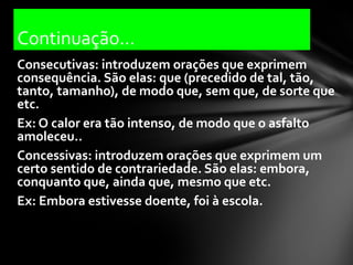 Continuação...
Consecutivas: introduzem orações que exprimem
consequência. São elas: que (precedido de tal, tão,
tanto, tamanho), de modo que, sem que, de sorte que
etc.
Ex: O calor era tão intenso, de modo que o asfalto
amoleceu..
Concessivas: introduzem orações que exprimem um
certo sentido de contrariedade. São elas: embora,
conquanto que, ainda que, mesmo que etc.
Ex: Embora estivesse doente, foi à escola.
 
