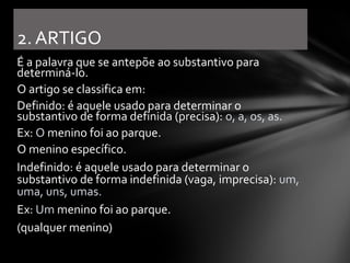 2. ARTIGO
É a palavra que se antepõe ao substantivo para
determiná-lo.
O artigo se classifica em:
Definido: é aquele usado para determinar o
substantivo de forma definida (precisa): o, a, os, as.
Ex: O menino foi ao parque.
O menino específico.
Indefinido: é aquele usado para determinar o
substantivo de forma indefinida (vaga, imprecisa): um,
uma, uns, umas.
Ex: Um menino foi ao parque.
(qualquer menino)
 