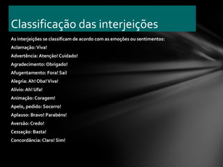 Classificação das interjeições
As interjeições se classificam de acordo com as emoções ou sentimentos:
Aclamação: Viva!
Advertência: Atenção! Cuidado!
Agradecimento: Obrigado!
Afugentamento: Fora! Sai!
Alegria: Ah! Oba! Viva!
Alívio: Ah! Ufa!
Animação: Coragem!
Apelo, pedido: Socorro!
Aplauso: Bravo! Parabéns!
Aversão: Credo!
Cessação: Basta!
Concordância: Claro! Sim!
 