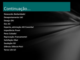 Continuação...
Desacordo: Barbaridade!
Desapontamento: Ué!
Desejo: Oh!
Dor: Ai!
Espanto, admiração: Ah! Caramba!
Impaciência: Puxa!
Pena: Coitado!
Reprovação: Francamente!
Satisfação: Oba!
Saudação: Oi!
Silêncio: Silêncio Psiu!
Terror: Uh! Ui!
 