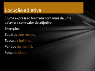 Locução adjetiva
É uma expressão formada com mais de uma
palavra e com valor de adjetivo.
Exemplos:
Sapatos sem meias.
Touca de bolinha.
Período da manhã.
Faixa de idade.
 