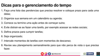 @professorcbs
@professorcbs
1. Faça uma lista das pendencias que precisa resolver e coloque prazo para cada uma
delas;
2. Organize sua semana em um calendário ou agenda;
3. Comece ou termine uma ação antes de começar outra;
4. Evite distrair-se ao fazer uma tarefa, por exemplo acessar as redes sociais;
5. Defina prazos para cumprir tarefas;
6. Seja organizado;
7. Intercale momentos de tarefas com momentos de descanso;
8. Revise seu planejamento semanalmente para que não perca de vista o que precisa
fazer.
Dicas para o gerenciamento do tempo
13
 
