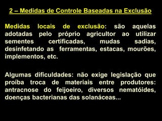2 – Medidas de Controle Baseadas na Exclusão
Medidas locais de exclusão: são aquelas
adotadas pelo próprio agricultor ao utilizar
sementes certificadas, mudas sadias,
desinfetando as ferramentas, estacas, mourões,
implementos, etc.
Algumas dificuldades: não exige legislação que
proíba troca de materiais entre produtores:
antracnose do feijoeiro, diversos nematóides,
doenças bacterianas das solanáceas...
 