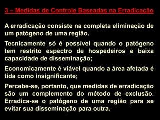 3 – Medidas de Controle Baseadas na Erradicação
A erradicação consiste na completa eliminação de
um patógeno de uma região.
Tecnicamente só é possível quando o patógeno
tem restrito espectro de hospedeiros e baixa
capacidade de disseminação;
Economicamente é viável quando a área afetada é
tida como insignificante;
Percebe-se, portanto, que medidas de erradicação
são um complemento do método de exclusão.
Erradica-se o patógeno de uma região para se
evitar sua disseminação para outra.
 