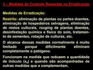 3 – Medidas de Controle Baseadas na Erradicação
Medidas de Erradicação:
Restrito: eliminação de plantas ou partes doentes,
eliminação de hospedeiros selvagens, eliminação
de restos culturais, rouging de plantas doentes,
desinfestação química e física do solo, tratamen-
to de sementes, rotação de culturas, etc.
O alcance dessas medidas normalmente é muito
limitado porque dificilmente eliminam
completamente o patógeno.
Funcionam na medida que reduzem a quantidade
de inóculo (x0) e quando são acompanhadas de
outras medidas que a complementam.
 