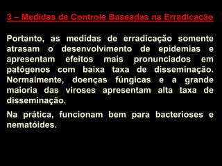 3 – Medidas de Controle Baseadas na Erradicação
Portanto, as medidas de erradicação somente
atrasam o desenvolvimento de epidemias e
apresentam efeitos mais pronunciados em
patógenos com baixa taxa de disseminação.
Normalmente, doenças fúngicas e a grande
maioria das viroses apresentam alta taxa de
disseminação.
Na prática, funcionam bem para bacterioses e
nematóides.
 