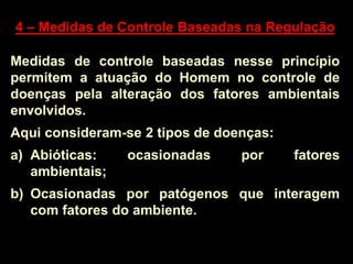 4 – Medidas de Controle Baseadas na Regulação
Medidas de controle baseadas nesse princípio
permitem a atuação do Homem no controle de
doenças pela alteração dos fatores ambientais
envolvidos.
Aqui consideram-se 2 tipos de doenças:
a) Abióticas: ocasionadas por fatores
ambientais;
b) Ocasionadas por patógenos que interagem
com fatores do ambiente.
 
